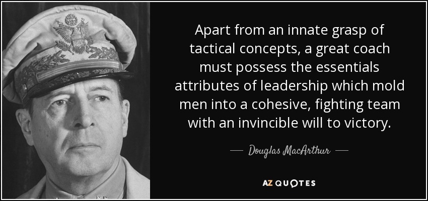Apart from an innate grasp of tactical concepts, a great coach must possess the essentials attributes of leadership which mold men into a cohesive, fighting team with an invincible will to victory. - Douglas MacArthur