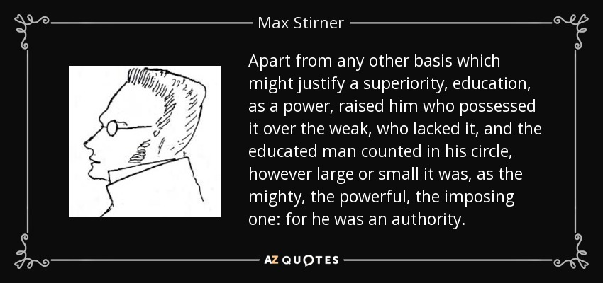 Apart from any other basis which might justify a superiority, education, as a power, raised him who possessed it over the weak, who lacked it, and the educated man counted in his circle, however large or small it was, as the mighty, the powerful, the imposing one: for he was an authority. - Max Stirner