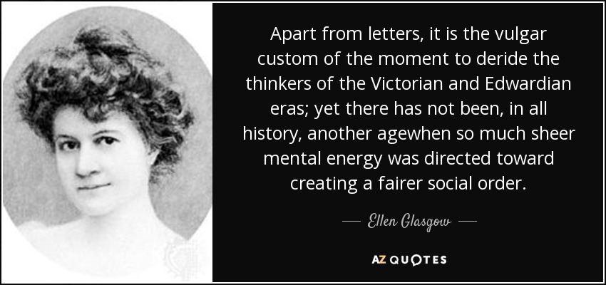 Apart from letters, it is the vulgar custom of the moment to deride the thinkers of the Victorian and Edwardian eras; yet there has not been, in all history, another agewhen so much sheer mental energy was directed toward creating a fairer social order. - Ellen Glasgow