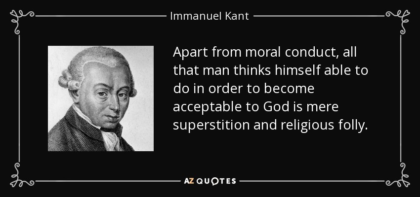Apart from moral conduct, all that man thinks himself able to do in order to become acceptable to God is mere superstition and religious folly. - Immanuel Kant