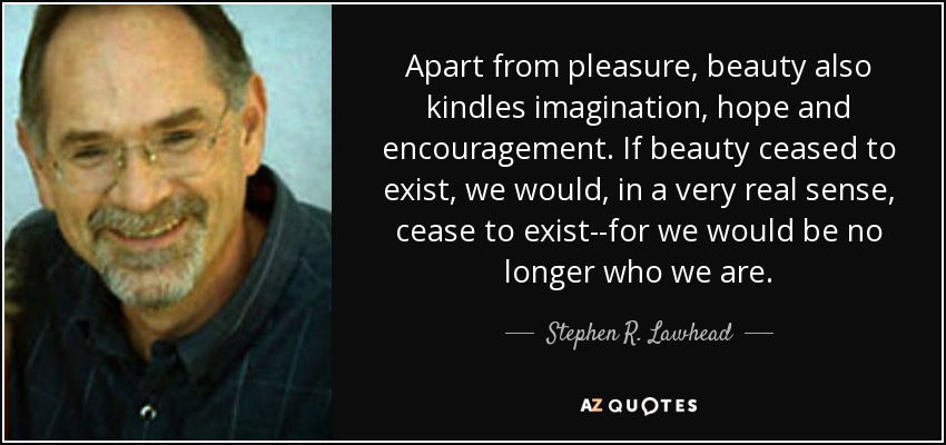 Apart from pleasure, beauty also kindles imagination, hope and encouragement. If beauty ceased to exist, we would, in a very real sense, cease to exist--for we would be no longer who we are. - Stephen R. Lawhead