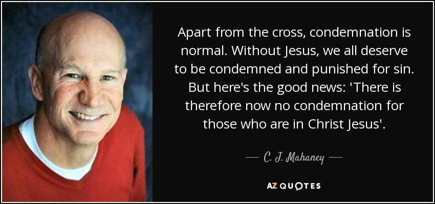 Apart from the cross, condemnation is normal. Without Jesus, we all deserve to be condemned and punished for sin. But here's the good news: 'There is therefore now no condemnation for those who are in Christ Jesus'. - C. J. Mahaney
