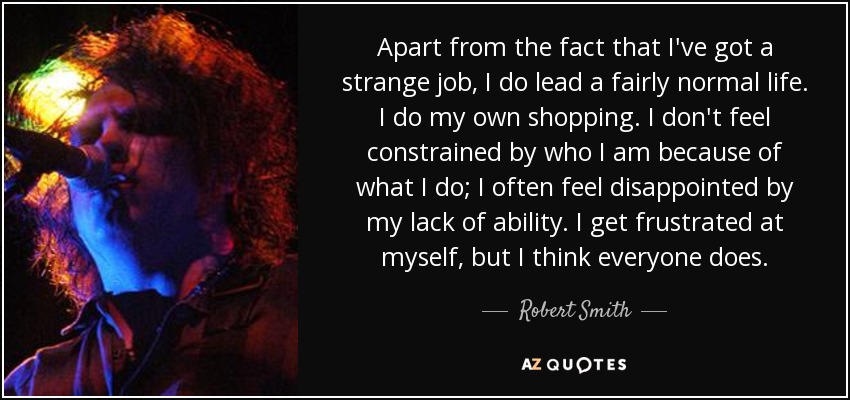 Apart from the fact that I've got a strange job, I do lead a fairly normal life. I do my own shopping. I don't feel constrained by who I am because of what I do; I often feel disappointed by my lack of ability. I get frustrated at myself, but I think everyone does. - Robert Smith