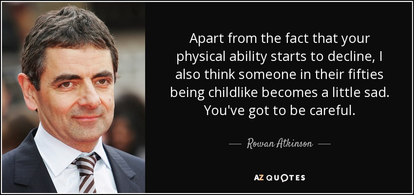 Apart from the fact that your physical ability starts to decline, I also think someone in their fifties being childlike becomes a little sad. You've got to be careful. - Rowan Atkinson