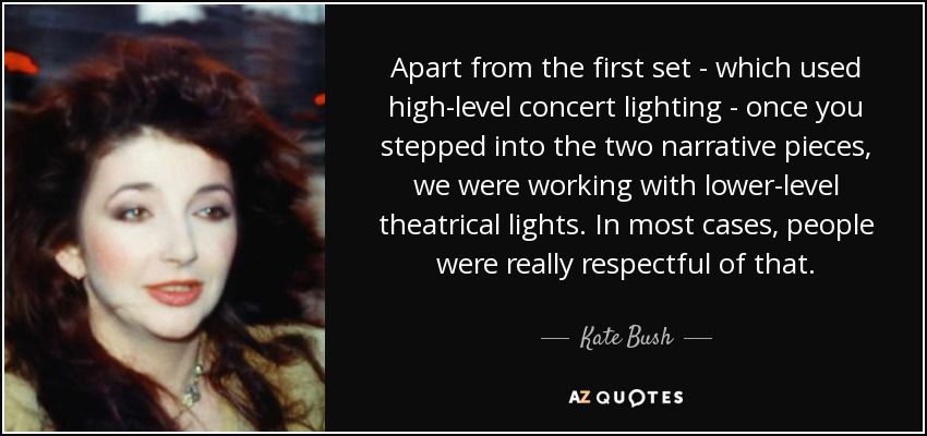 Apart from the first set - which used high-level concert lighting - once you stepped into the two narrative pieces, we were working with lower-level theatrical lights. In most cases, people were really respectful of that. - Kate Bush