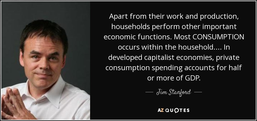 Apart from their work and production, households perform other important economic functions. Most CONSUMPTION occurs within the household. ... In developed capitalist economies, private consumption spending accounts for half or more of GDP. - Jim Stanford