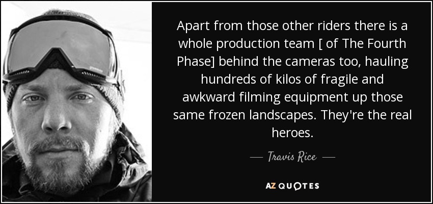 Apart from those other riders there is a whole production team [ of The Fourth Phase] behind the cameras too, hauling hundreds of kilos of fragile and awkward filming equipment up those same frozen landscapes. They're the real heroes. - Travis Rice