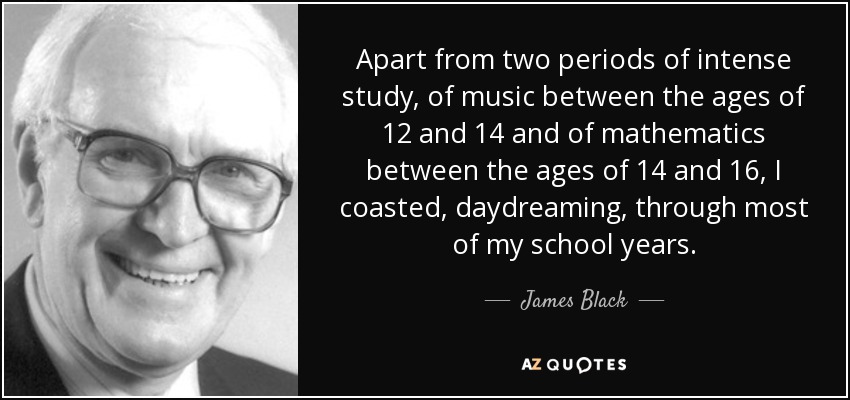 Apart from two periods of intense study, of music between the ages of 12 and 14 and of mathematics between the ages of 14 and 16, I coasted, daydreaming, through most of my school years. - James Black
