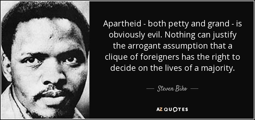 Apartheid - both petty and grand - is obviously evil. Nothing can justify the arrogant assumption that a clique of foreigners has the right to decide on the lives of a majority. - Steven Biko