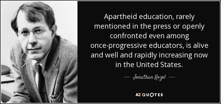 Apartheid education, rarely mentioned in the press or openly confronted even among once-progressive educators, is alive and well and rapidly increasing now in the United States. - Jonathan Kozol