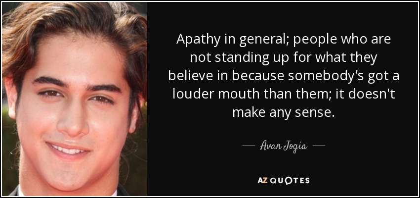 Apathy in general; people who are not standing up for what they believe in because somebody's got a louder mouth than them; it doesn't make any sense. - Avan Jogia