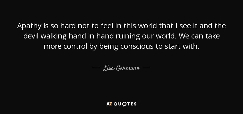 Apathy is so hard not to feel in this world that I see it and the devil walking hand in hand ruining our world. We can take more control by being conscious to start with. - Lisa Germano