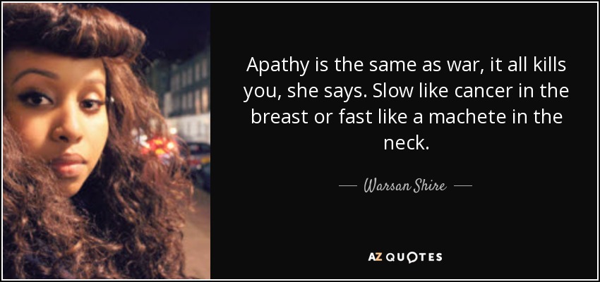 Apathy is the same as war, it all kills you, she says. Slow like cancer in the breast or fast like a machete in the neck. - Warsan Shire