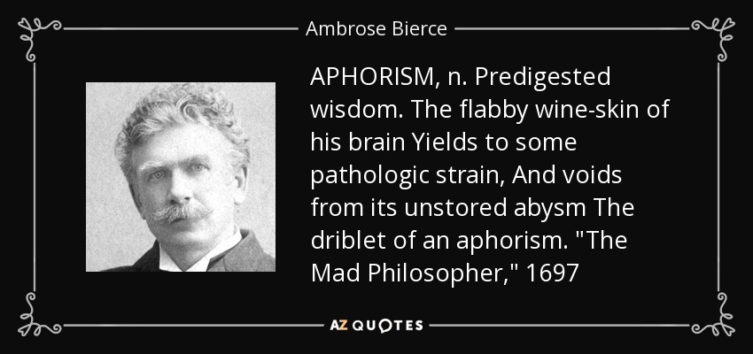 APHORISM, n. Predigested wisdom. The flabby wine-skin of his brain Yields to some pathologic strain, And voids from its unstored abysm The driblet of an aphorism. 