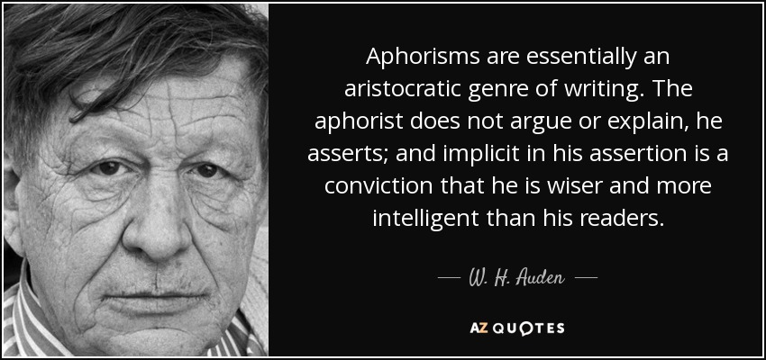 Aphorisms are essentially an aristocratic genre of writing. The aphorist does not argue or explain, he asserts; and implicit in his assertion is a conviction that he is wiser and more intelligent than his readers. - W. H. Auden
