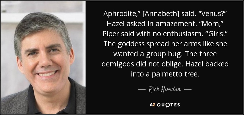 Aphrodite,” [Annabeth] said. “Venus?” Hazel asked in amazement. “Mom,” Piper said with no enthusiasm. “Girls!” The goddess spread her arms like she wanted a group hug. The three demigods did not oblige. Hazel backed into a palmetto tree. - Rick Riordan
