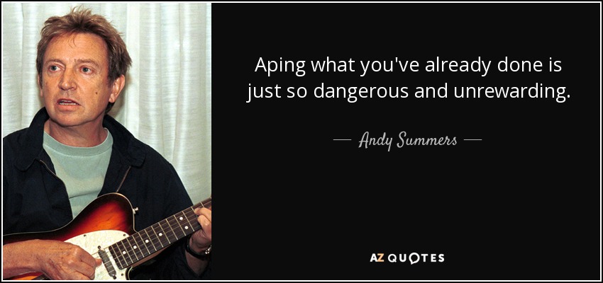 Aping what you've already done is just so dangerous and unrewarding. - Andy Summers