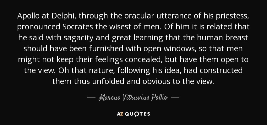 Apollo at Delphi, through the oracular utterance of his priestess, pronounced Socrates the wisest of men. Of him it is related that he said with sagacity and great learning that the human breast should have been furnished with open windows, so that men might not keep their feelings concealed, but have them open to the view. Oh that nature, following his idea, had constructed them thus unfolded and obvious to the view. - Marcus Vitruvius Pollio