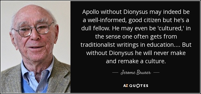 Apollo without Dionysus may indeed be a well-informed, good citizen but he's a dull fellow. He may even be 'cultured,' in the sense one often gets from traditionalist writings in education. . . . But without Dionysus he will never make and remake a culture. - Jerome Bruner