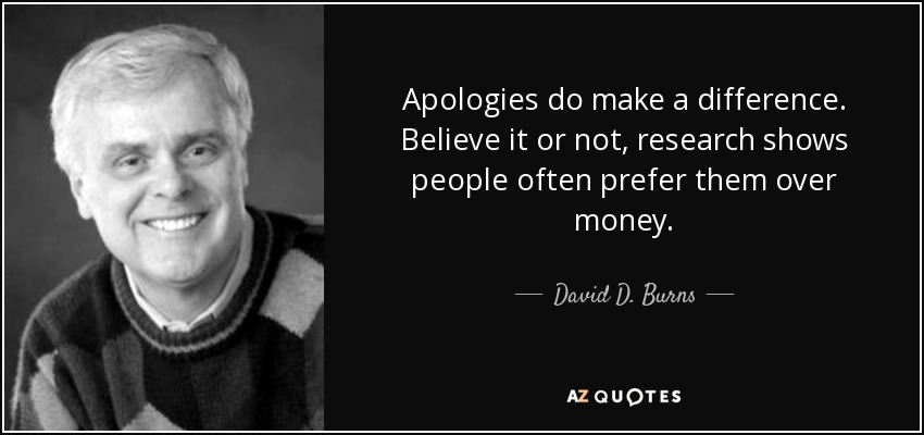 Apologies do make a difference. Believe it or not, research shows people often prefer them over money. - David D. Burns