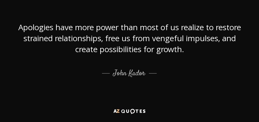 Apologies have more power than most of us realize to restore strained relationships, free us from vengeful impulses, and create possibilities for growth. - John Kador