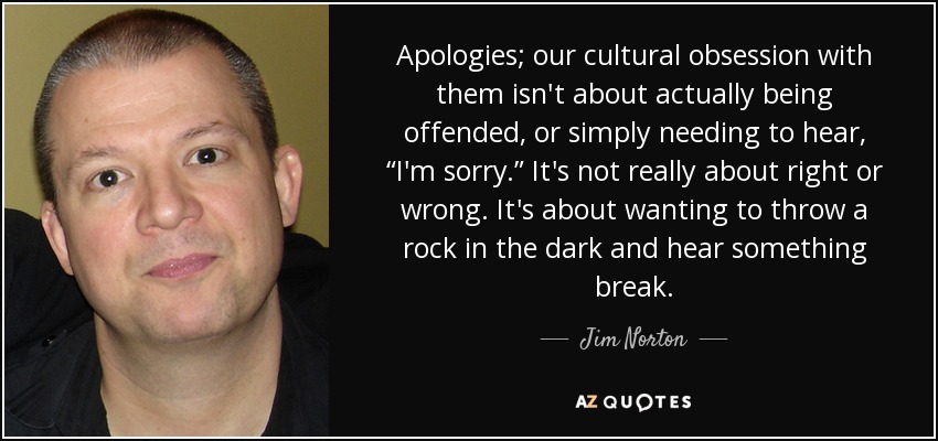Apologies; our cultural obsession with them isn't about actually being offended, or simply needing to hear, “I'm sorry.” It's not really about right or wrong. It's about wanting to throw a rock in the dark and hear something break. - Jim Norton