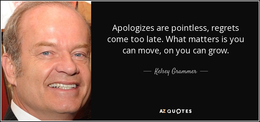 Apologizes are pointless, regrets come too late. What matters is you can move, on you can grow. - Kelsey Grammer