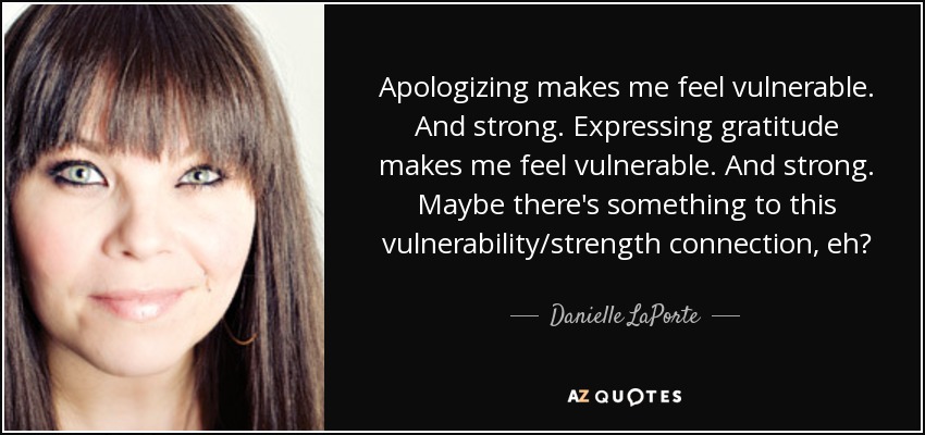 Apologizing makes me feel vulnerable. And strong. Expressing gratitude makes me feel vulnerable. And strong. Maybe there's something to this vulnerability/strength connection, eh? - Danielle LaPorte