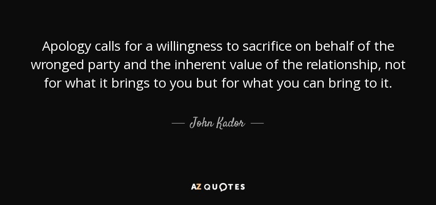 Apology calls for a willingness to sacrifice on behalf of the wronged party and the inherent value of the relationship, not for what it brings to you but for what you can bring to it. - John Kador
