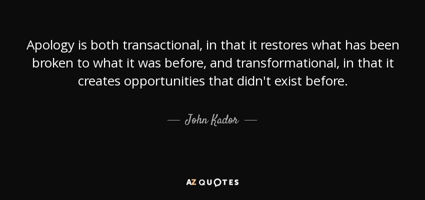 Apology is both transactional, in that it restores what has been broken to what it was before, and transformational, in that it creates opportunities that didn't exist before. - John Kador