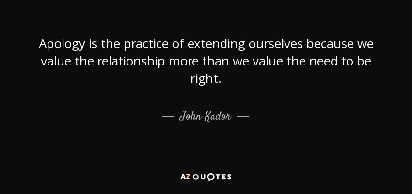 Apology is the practice of extending ourselves because we value the relationship more than we value the need to be right. - John Kador