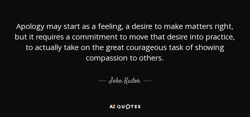Apology may start as a feeling, a desire to make matters right, but it requires a commitment to move that desire into practice, to actually take on the great courageous task of showing compassion to others. - John Kador