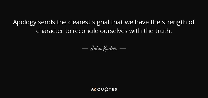 Apology sends the clearest signal that we have the strength of character to reconcile ourselves with the truth. - John Kador