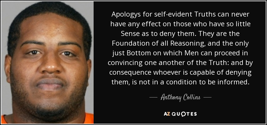 Apologys for self-evident Truths can never have any effect on those who have so little Sense as to deny them. They are the Foundation of all Reasoning, and the only just Bottom on which Men can proceed in convincing one another of the Truth: and by consequence whoever is capable of denying them, is not in a condition to be informed. - Anthony Collins