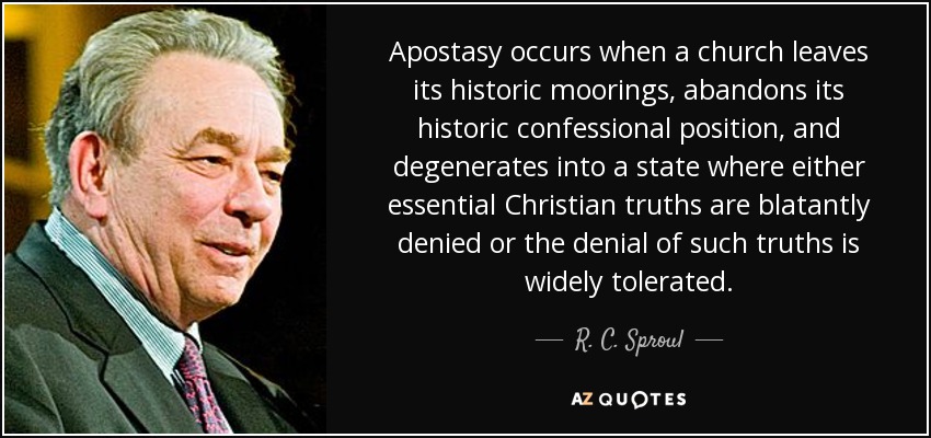 Apostasy occurs when a church leaves its historic moorings, abandons its historic confessional position, and degenerates into a state where either essential Christian truths are blatantly denied or the denial of such truths is widely tolerated. - R. C. Sproul