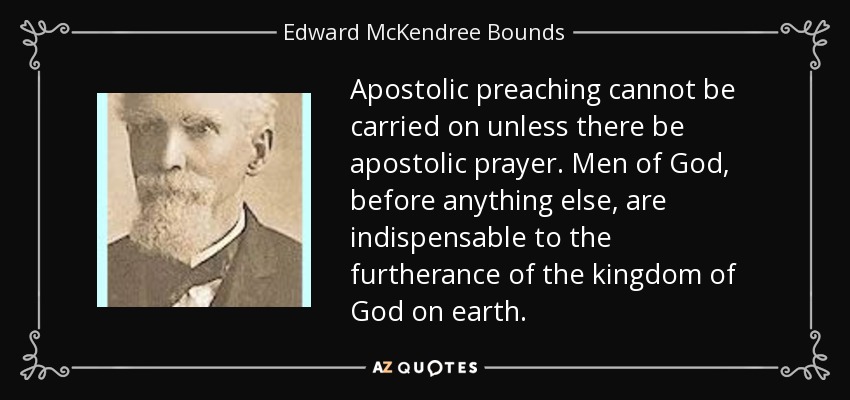 Apostolic preaching cannot be carried on unless there be apostolic prayer. Men of God, before anything else, are indispensable to the furtherance of the kingdom of God on earth. - Edward McKendree Bounds