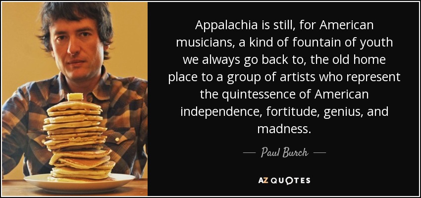 Appalachia is still, for American musicians, a kind of fountain of youth we always go back to, the old home place to a group of artists who represent the quintessence of American independence, fortitude, genius, and madness. - Paul Burch