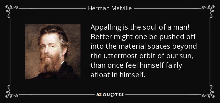 Appalling is the soul of a man! Better might one be pushed off into the material spaces beyond the uttermost orbit of our sun, than once feel himself fairly afloat in himself. - Herman Melville