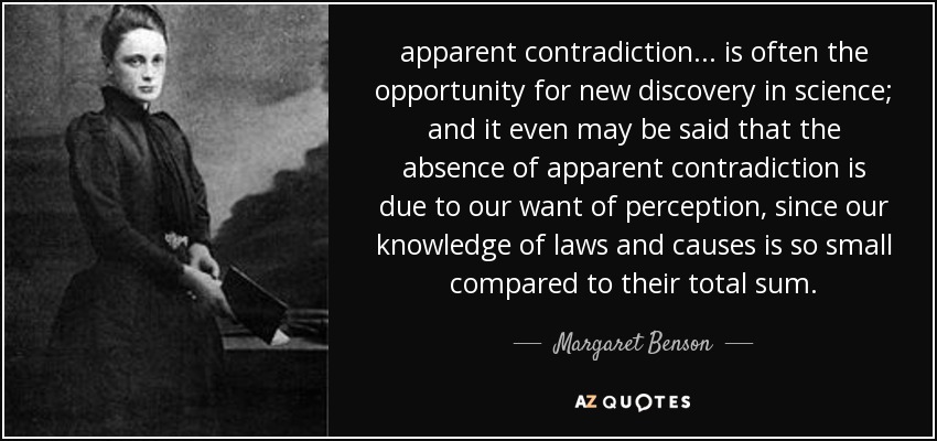 apparent contradiction ... is often the opportunity for new discovery in science; and it even may be said that the absence of apparent contradiction is due to our want of perception, since our knowledge of laws and causes is so small compared to their total sum. - Margaret Benson