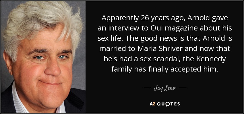 Apparently 26 years ago, Arnold gave an interview to Oui magazine about his sex life. The good news is that Arnold is married to Maria Shriver and now that he's had a sex scandal, the Kennedy family has finally accepted him. - Jay Leno