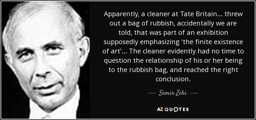 Apparently, a cleaner at Tate Britain... threw out a bag of rubbish, accidentally we are told, that was part of an exhibition supposedly emphasizing 'the finite existence of art'... The cleaner evidently had no time to question the relationship of his or her being to the rubbish bag, and reached the right conclusion. - Semir Zeki