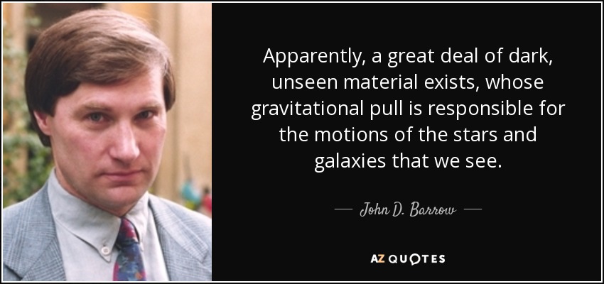 Apparently, a great deal of dark, unseen material exists, whose gravitational pull is responsible for the motions of the stars and galaxies that we see. - John D. Barrow