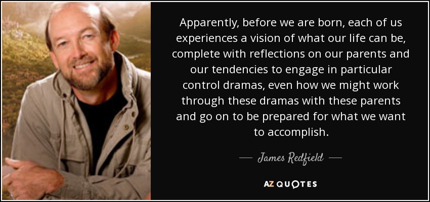 Apparently, before we are born, each of us experiences a vision of what our life can be, complete with reflections on our parents and our tendencies to engage in particular control dramas, even how we might work through these dramas with these parents and go on to be prepared for what we want to accomplish. - James Redfield