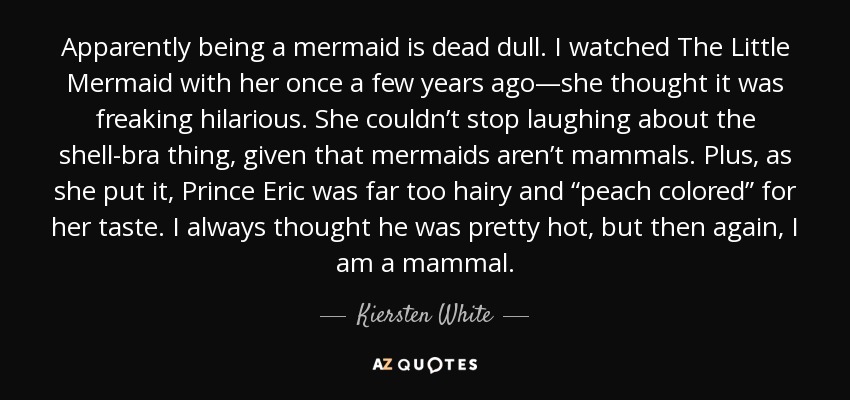 Apparently being a mermaid is dead dull. I watched The Little Mermaid with her once a few years ago—she thought it was freaking hilarious. She couldn’t stop laughing about the shell-bra thing, given that mermaids aren’t mammals. Plus, as she put it, Prince Eric was far too hairy and “peach colored” for her taste. I always thought he was pretty hot, but then again, I am a mammal. - Kiersten White
