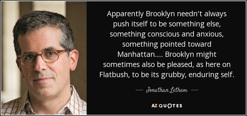 Apparently Brooklyn needn't always push itself to be something else, something conscious and anxious, something pointed toward Manhattan.... Brooklyn might sometimes also be pleased, as here on Flatbush, to be its grubby, enduring self. - Jonathan Lethem