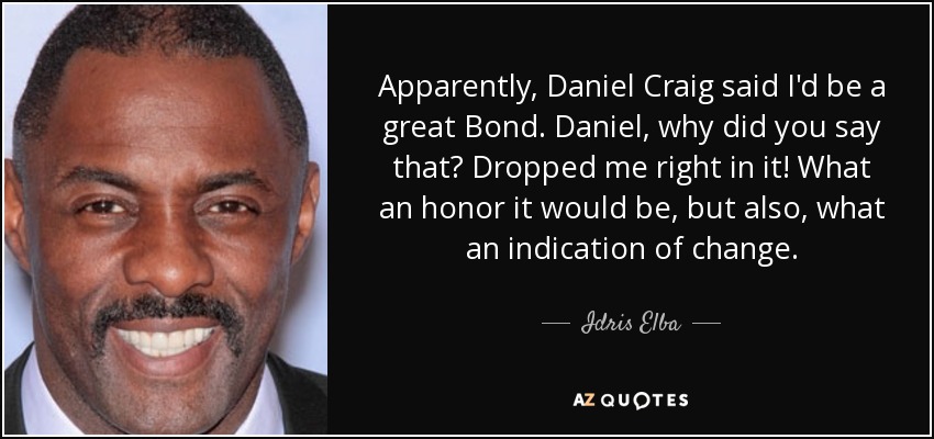 Apparently, Daniel Craig said I'd be a great Bond. Daniel, why did you say that? Dropped me right in it! What an honor it would be, but also, what an indication of change. - Idris Elba