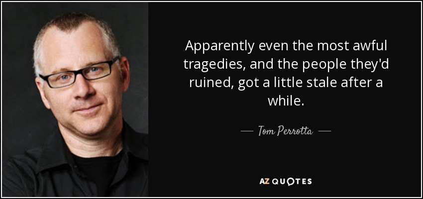 Apparently even the most awful tragedies, and the people they'd ruined, got a little stale after a while. - Tom Perrotta