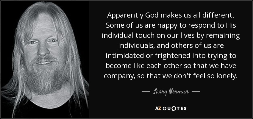 Apparently God makes us all different. Some of us are happy to respond to His individual touch on our lives by remaining individuals, and others of us are intimidated or frightened into trying to become like each other so that we have company, so that we don't feel so lonely. - Larry Norman