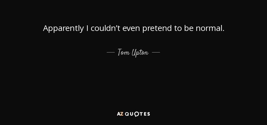 Apparently I couldn’t even pretend to be normal. - Tom Upton