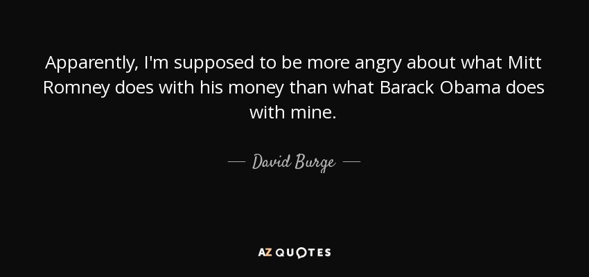 Apparently, I'm supposed to be more angry about what Mitt Romney does with his money than what Barack Obama does with mine. - David Burge